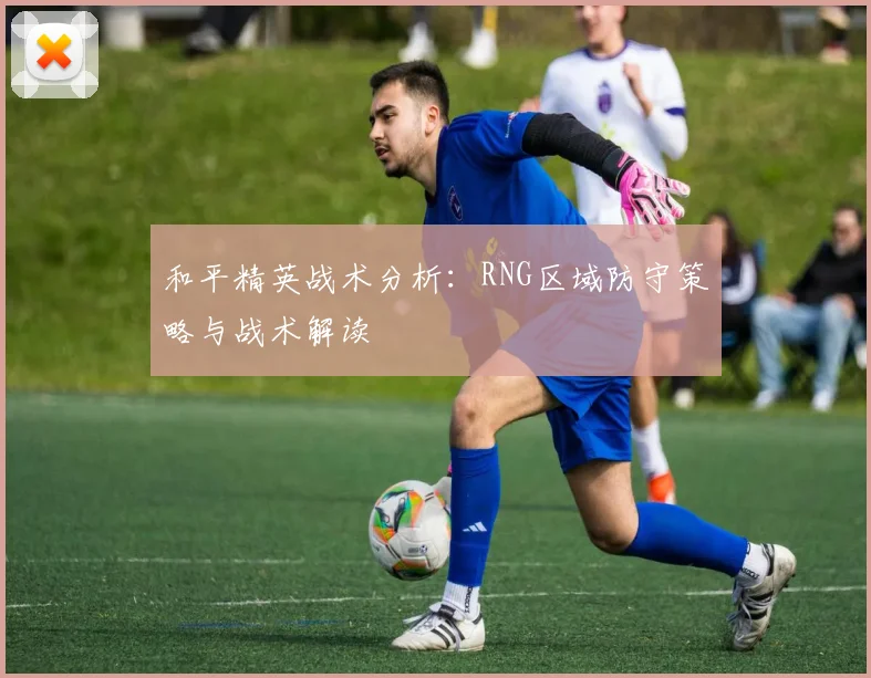 和平精英战术分析:RNG区域防守策略与战术解读