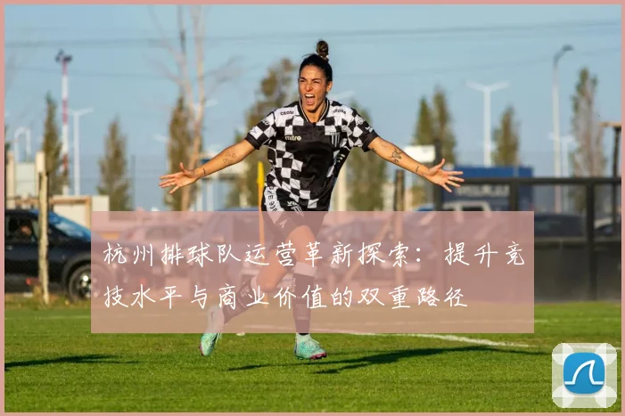 杭州排球队运营革新探索：提升竞技水平与商业价值的双重路径