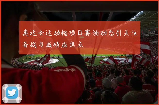 奥运会运动枪项目赛场动态引关注备战与成绩成焦点