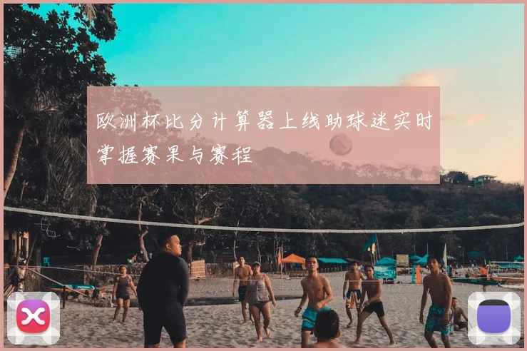 欧洲杯比分计算器上线助球迷实时掌握赛果与赛程