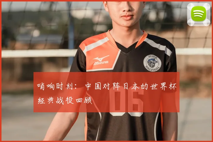 哨响时刻：中国对阵日本的世界杯经典战役回顾