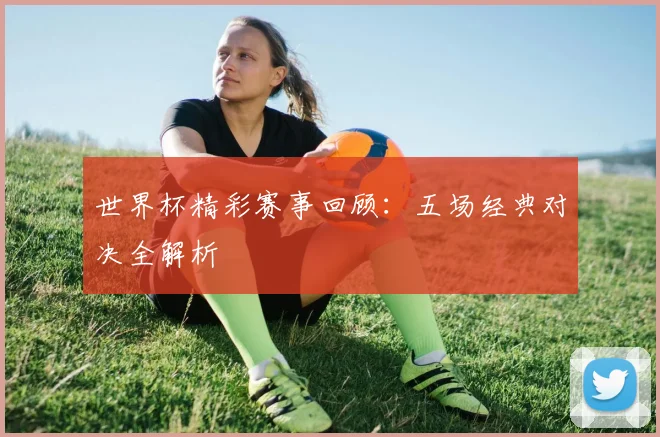 世界杯精彩赛事回顾：五场经典对决全解析